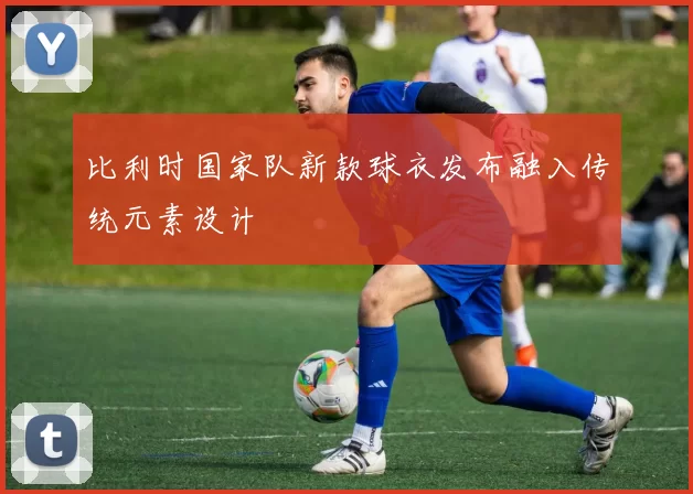 比利时国家队新款球衣发布融入传统元素设计