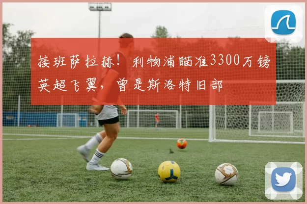 接班萨拉赫！利物浦瞄准3300万镑英超飞翼，曾是斯洛特旧部