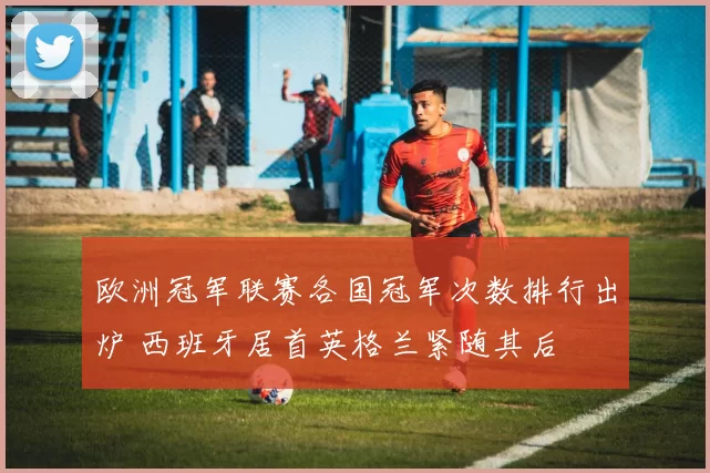 欧洲冠军联赛各国冠军次数排行出炉 西班牙居首英格兰紧随其后
