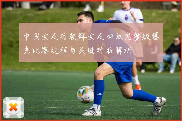 中国女足对朝鲜女足回放完整版曝光比赛过程与关键对抗解析