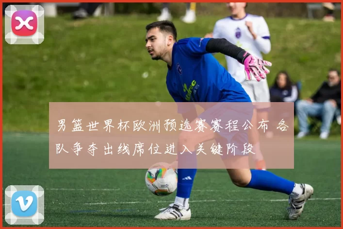 男篮世界杯欧洲预选赛赛程公布 各队争夺出线席位进入关键阶段