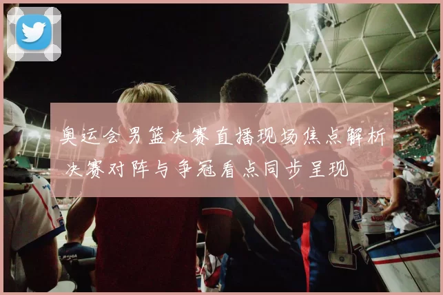 奥运会男篮决赛直播现场焦点解析 决赛对阵与争冠看点同步呈现