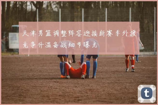 天津男篮调整阵容迎接新赛季外援竞争升温备战细节曝光