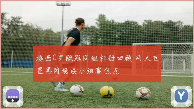 梅西C罗欧冠同组相册回顾 两大巨星再同场成小组赛焦点