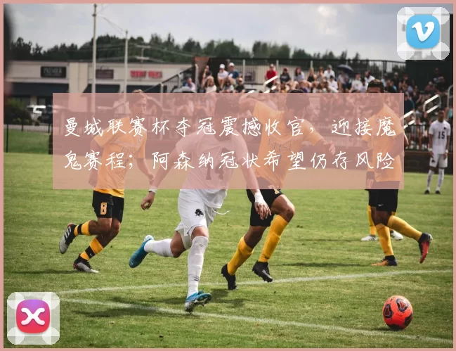 曼城联赛杯夺冠震撼收官，迎接魔鬼赛程；阿森纳冠状希望仍存风险_决赛_欧冠_马德里竞技