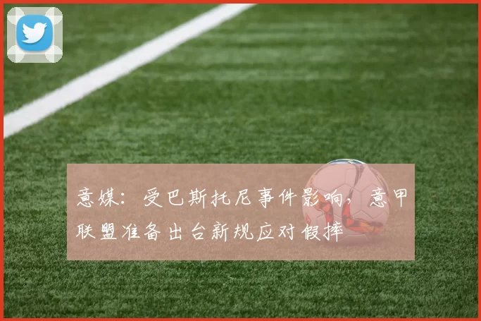 意媒：受巴斯托尼事件影响，意甲联盟准备出台新规应对假摔