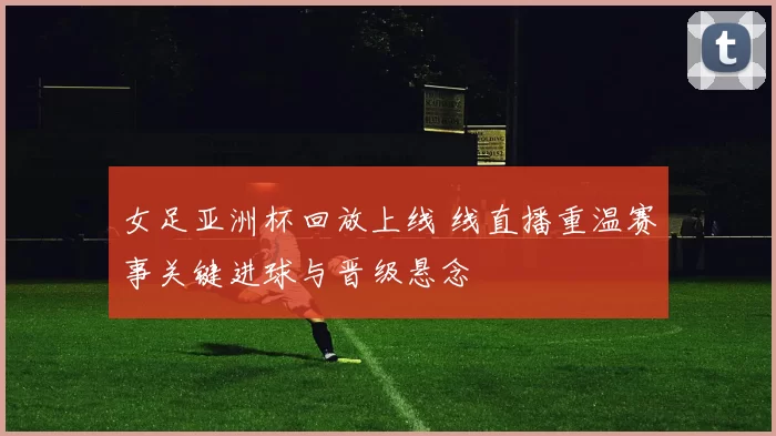 女足亚洲杯回放上线 线直播重温赛事关键进球与晋级悬念