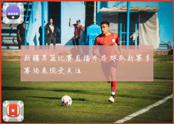 新疆男篮比赛直播开启 球队新赛季赛场表现受关注