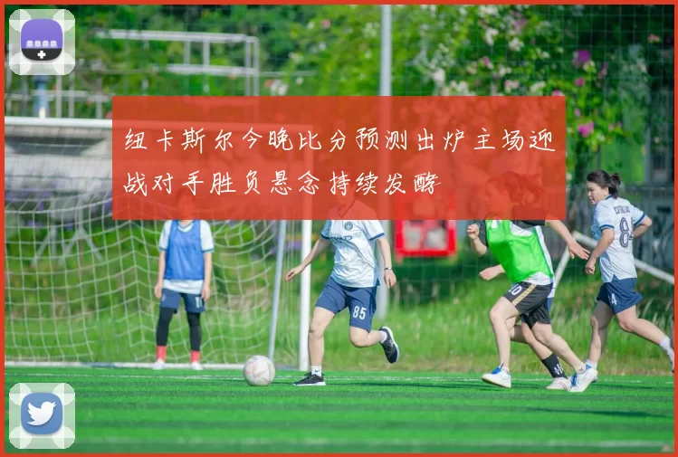 纽卡斯尔今晚比分预测出炉主场迎战对手胜负悬念持续发酵