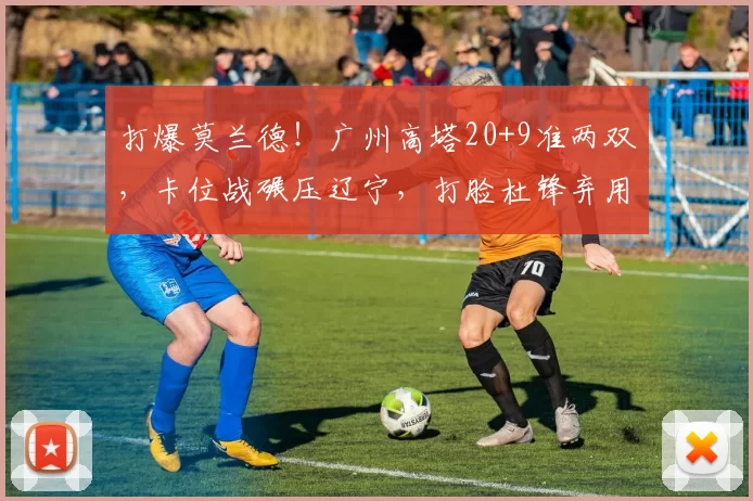 打爆莫兰德！广州高塔20+9准两双，卡位战碾压辽宁，打脸杜锋弃用