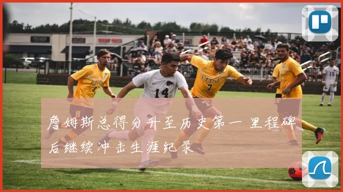 詹姆斯总得分升至历史第一 里程碑后继续冲击生涯纪录