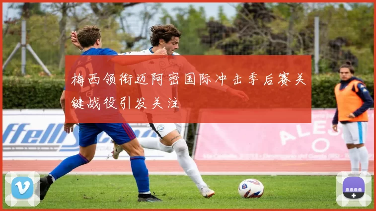 梅西领衔迈阿密国际冲击季后赛关键战役引发关注