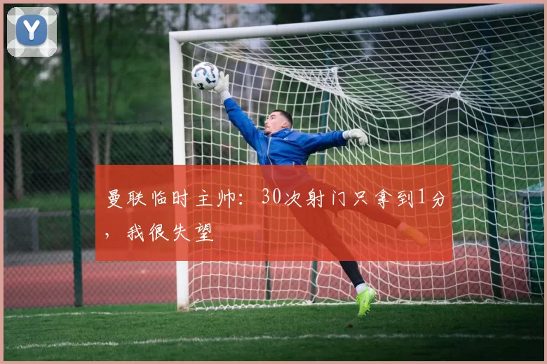 曼联临时主帅：30次射门只拿到1分，我很失望