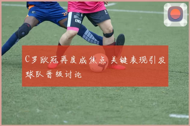 C罗欧冠再度成焦点 关键表现引发球队晋级讨论