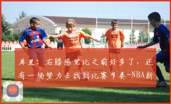 库里：右膝感觉比之前好多了，还有一场努力去找到比赛节奏-NBA新闻