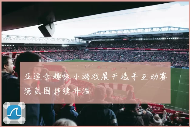 亚运会趣味小游戏展开选手互动赛场氛围持续升温