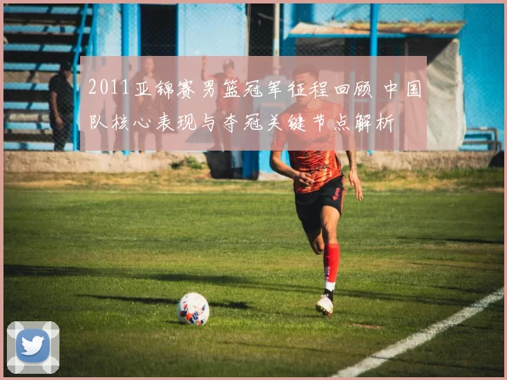 2011亚锦赛男篮冠军征程回顾 中国队核心表现与夺冠关键节点解析