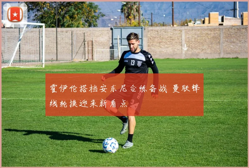 霍伊伦搭档安东尼合练备战 曼联锋线轮换迎来新看点