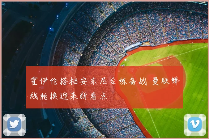 霍伊伦搭档安东尼合练备战 曼联锋线轮换迎来新看点