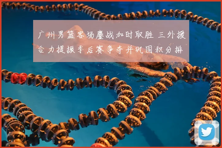 广州男篮客场鏖战加时取胜 三外援合力提振季后赛争夺并巩固积分排名