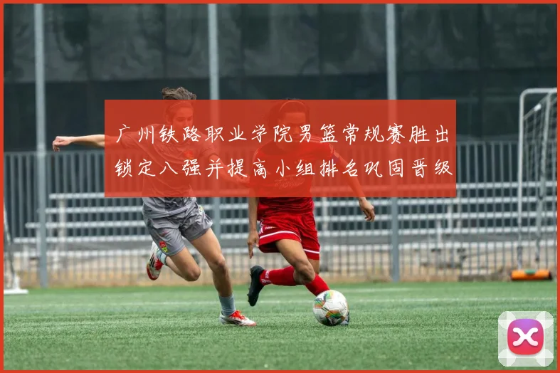 广州铁路职业学院男篮常规赛胜出锁定八强并提高小组排名巩固晋级形势