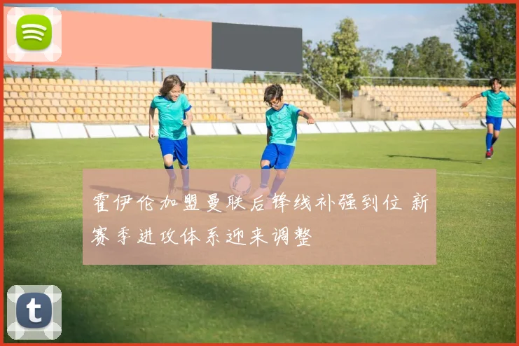 霍伊伦加盟曼联后锋线补强到位 新赛季进攻体系迎来调整