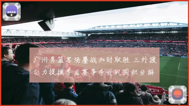广州男篮客场鏖战加时取胜 三外援合力提振季后赛争夺并巩固积分排名