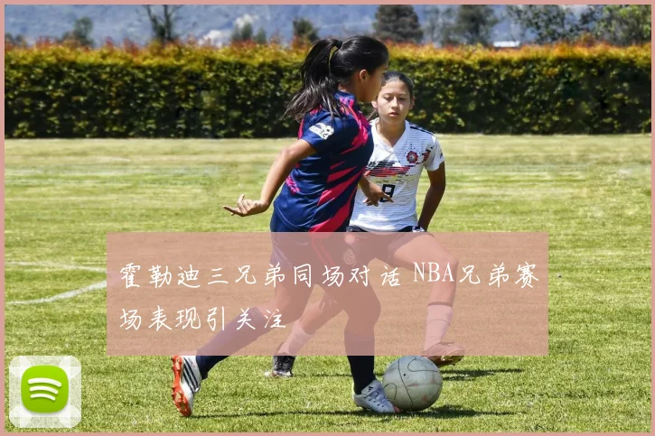 霍勒迪三兄弟同场对话 NBA兄弟赛场表现引关注