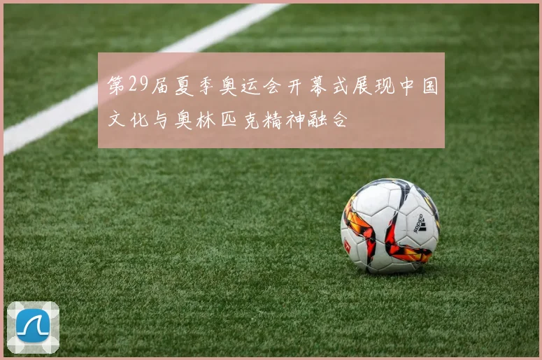 第29届夏季奥运会开幕式展现中国文化与奥林匹克精神融合