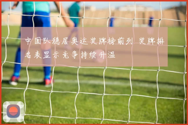 中国队稳居奥运奖牌榜前列 奖牌排名表显示竞争持续升温