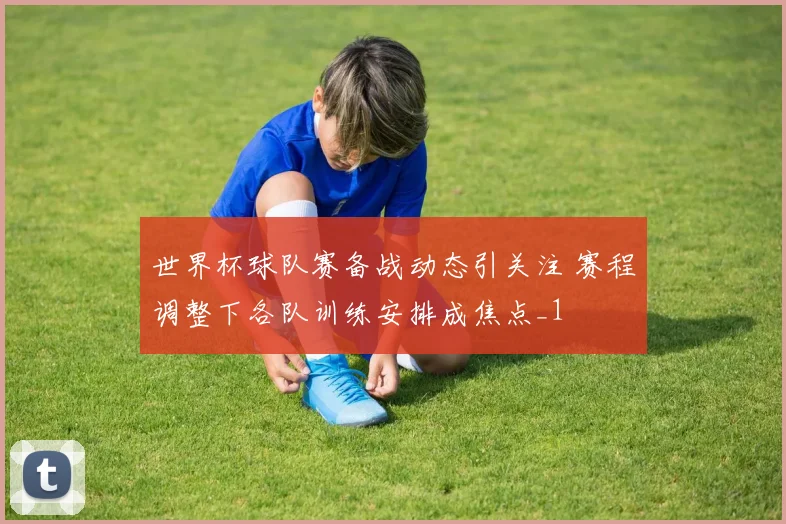 世界杯球队赛备战动态引关注 赛程调整下各队训练安排成焦点_1